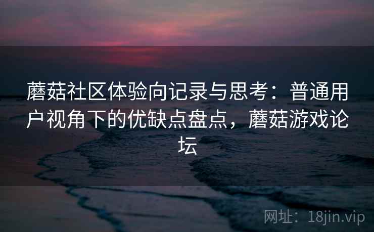 蘑菇社区体验向记录与思考:普通用户视角下的优缺点盘点,蘑菇游戏论坛 蘑菇社区体验向记录与思考:普通用户视角下的优缺点盘点,蘑菇游戏论坛
