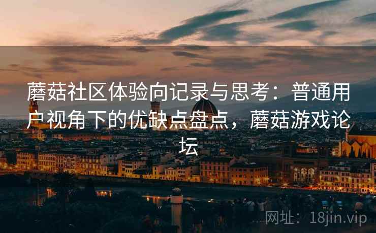 蘑菇社区体验向记录与思考:普通用户视角下的优缺点盘点,蘑菇游戏论坛 蘑菇社区体验向记录与思考:普通用户视角下的优缺点盘点,蘑菇游戏论坛