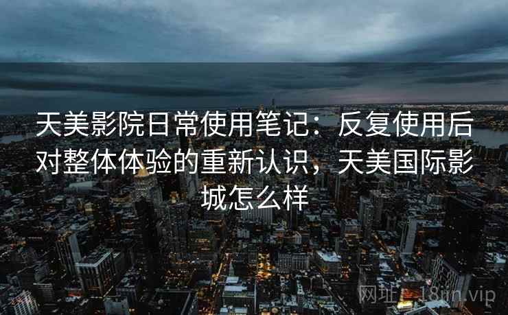 天美影院日常使用笔记:反复使用后对整体体验的重新认识,天美国际影城怎么样 天美影院日常使用笔记:反复使用后对整体体验的重新认识,天美国际影城怎么样