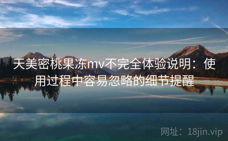 天美密桃果冻mv不完全体验说明:使用过程中容易忽略的细节提醒 天美密桃果冻mv不完全体验说明:使用过程中容易忽略的细节提醒