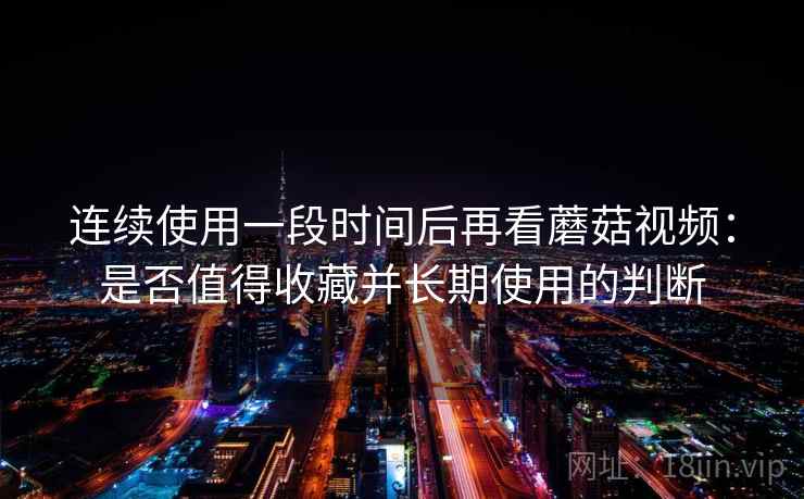 连续使用一段时间后再看蘑菇视频：是否值得收藏并长期使用的判断