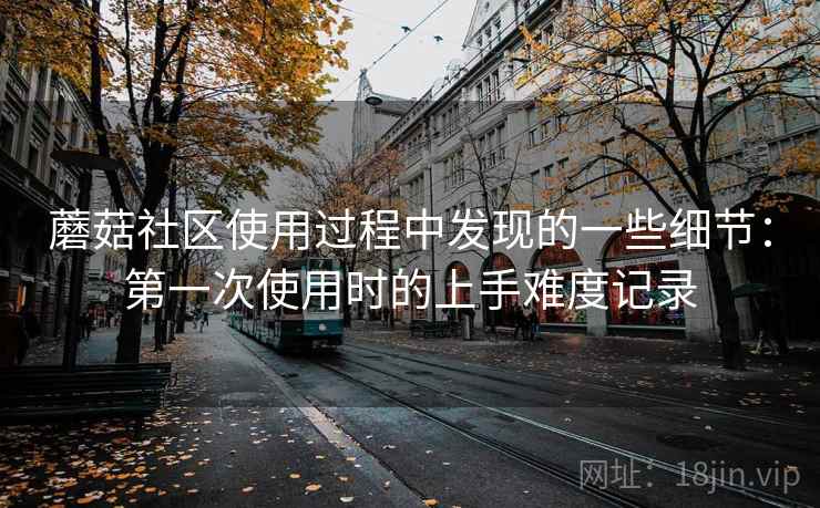 蘑菇社区使用过程中发现的一些细节：第一次使用时的上手难度记录