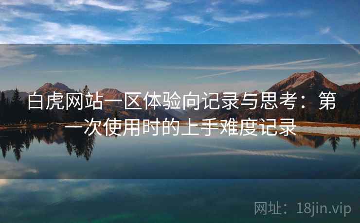 白虎网站一区体验向记录与思考:第一次使用时的上手难度记录 白虎网站一区体验向记录与思考:第一次使用时的上手难度记录