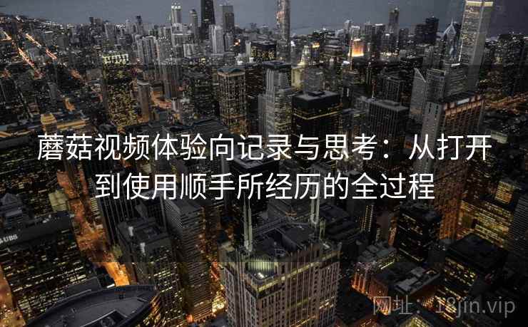 蘑菇视频体验向记录与思考:从打开到使用顺手所经历的全过程 蘑菇视频体验向记录与思考:从打开到使用顺手所经历的全过程