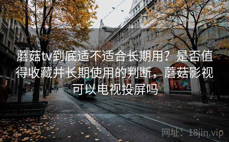 蘑菇tv到底适不适合长期用？是否值得收藏并长期使用的判断，蘑菇影视可以电视投屏吗