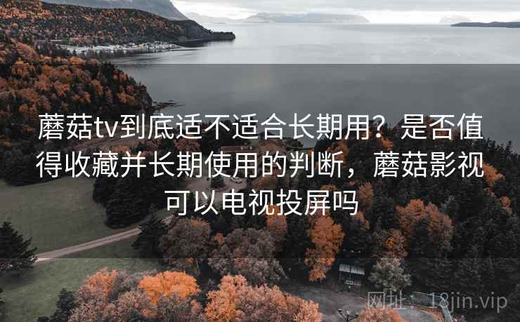 蘑菇tv到底适不适合长期用？是否值得收藏并长期使用的判断，蘑菇影视可以电视投屏吗