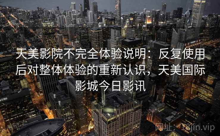 天美影院不完全体验说明:反复使用后对整体体验的重新认识,天美国际影城今日影讯 天美影院不完全体验说明:反复使用后对整体体验的重新认识,天美国际影城今日影讯