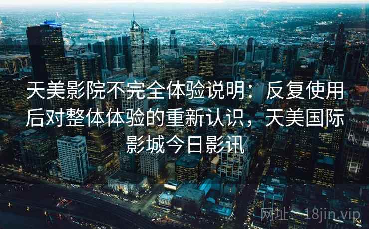 天美影院不完全体验说明:反复使用后对整体体验的重新认识,天美国际影城今日影讯 天美影院不完全体验说明:反复使用后对整体体验的重新认识,天美国际影城今日影讯