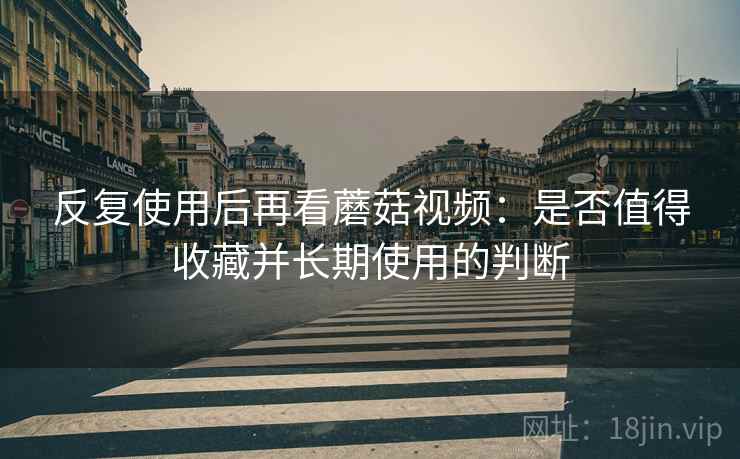 反复使用后再看蘑菇视频:是否值得收藏并长期使用的判断 反复使用后再看蘑菇视频:是否值得收藏并长期使用的判断