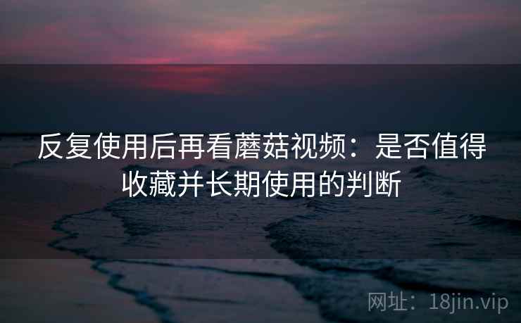 反复使用后再看蘑菇视频:是否值得收藏并长期使用的判断 反复使用后再看蘑菇视频:是否值得收藏并长期使用的判断