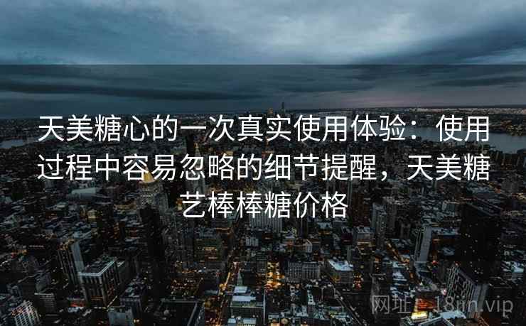天美糖心的一次真实使用体验:使用过程中容易忽略的细节提醒,天美糖艺棒棒糖价格 天美糖心的一次真实使用体验:使用过程中容易忽略的细节提醒,天美糖艺棒棒糖价格