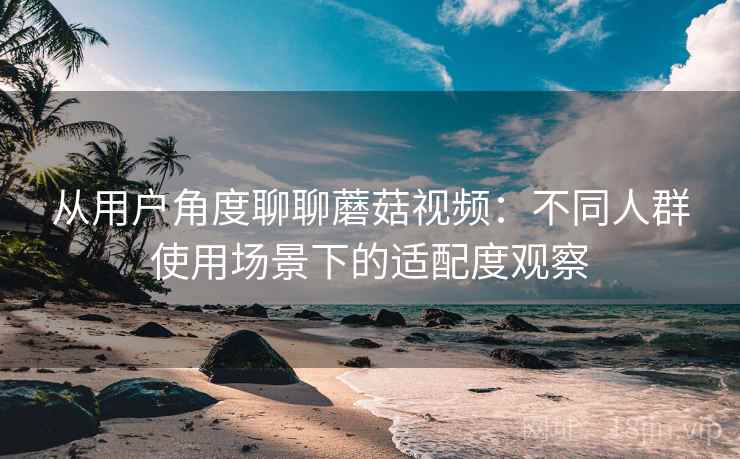 从用户角度聊聊蘑菇视频:不同人群使用场景下的适配度观察 从用户角度聊聊蘑菇视频:不同人群使用场景下的适配度观察