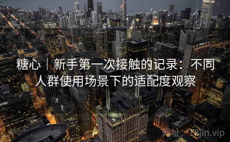 糖心｜新手第一次接触的记录：不同人群使用场景下的适配度观察