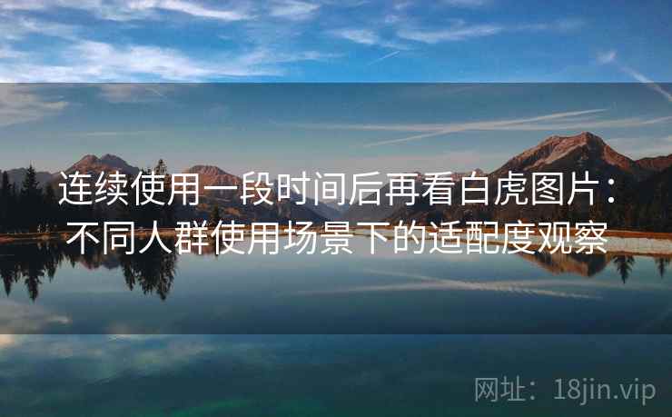连续使用一段时间后再看白虎图片：不同人群使用场景下的适配度观察