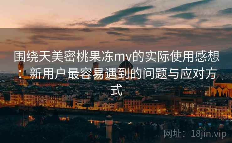围绕天美密桃果冻mv的实际使用感想：新用户最容易遇到的问题与应对方式