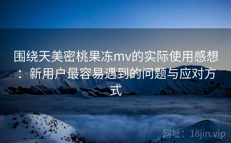 围绕天美密桃果冻mv的实际使用感想：新用户最容易遇到的问题与应对方式