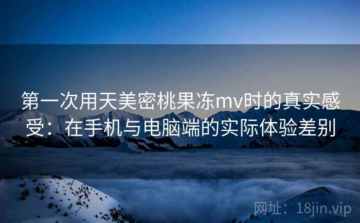 第一次用天美密桃果冻mv时的真实感受：在手机与电脑端的实际体验差别