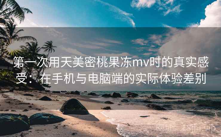 第一次用天美密桃果冻mv时的真实感受：在手机与电脑端的实际体验差别