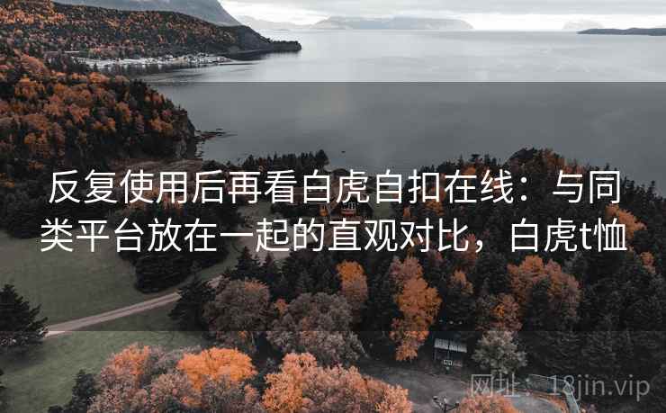 反复使用后再看白虎自扣在线：与同类平台放在一起的直观对比，白虎t恤