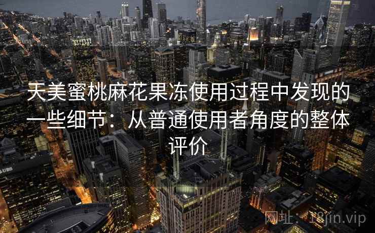 天美蜜桃麻花果冻使用过程中发现的一些细节：从普通使用者角度的整体评价