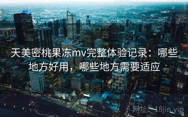 天美密桃果冻mv完整体验记录：哪些地方好用，哪些地方需要适应