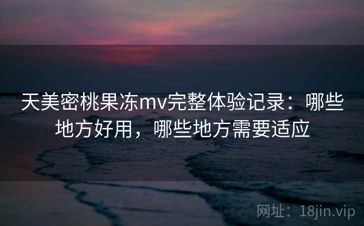 天美密桃果冻mv完整体验记录：哪些地方好用，哪些地方需要适应