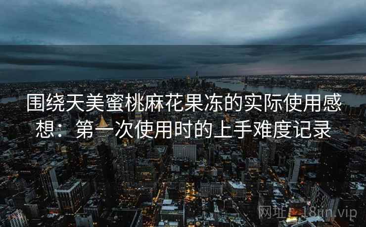 围绕天美蜜桃麻花果冻的实际使用感想：第一次使用时的上手难度记录