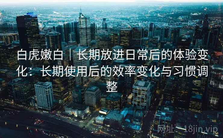 白虎嫩白｜长期放进日常后的体验变化：长期使用后的效率变化与习惯调整