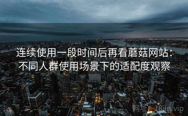 连续使用一段时间后再看蘑菇网站：不同人群使用场景下的适配度观察