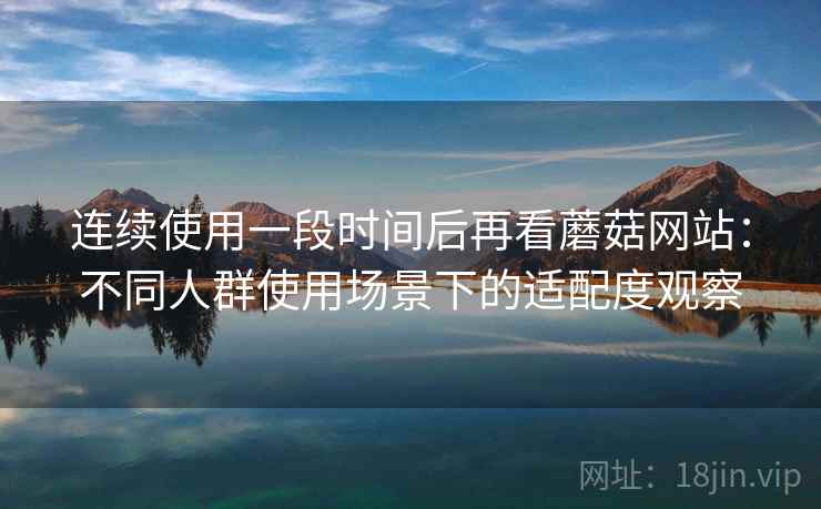连续使用一段时间后再看蘑菇网站：不同人群使用场景下的适配度观察