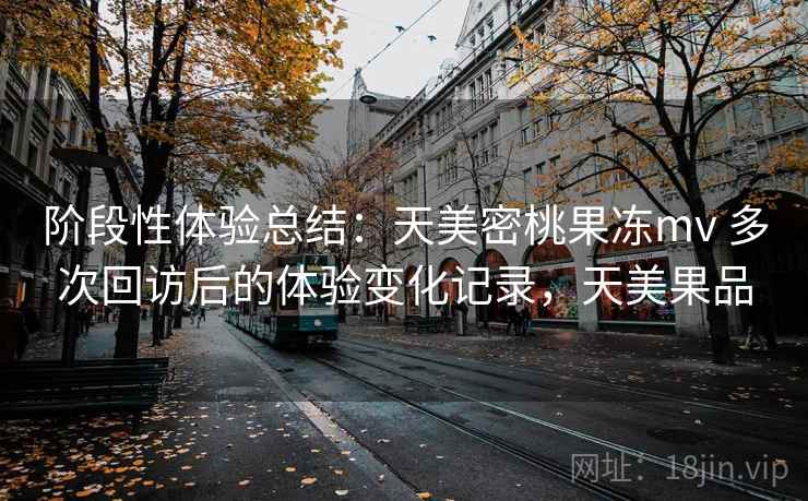 阶段性体验总结：天美密桃果冻mv 多次回访后的体验变化记录，天美果品