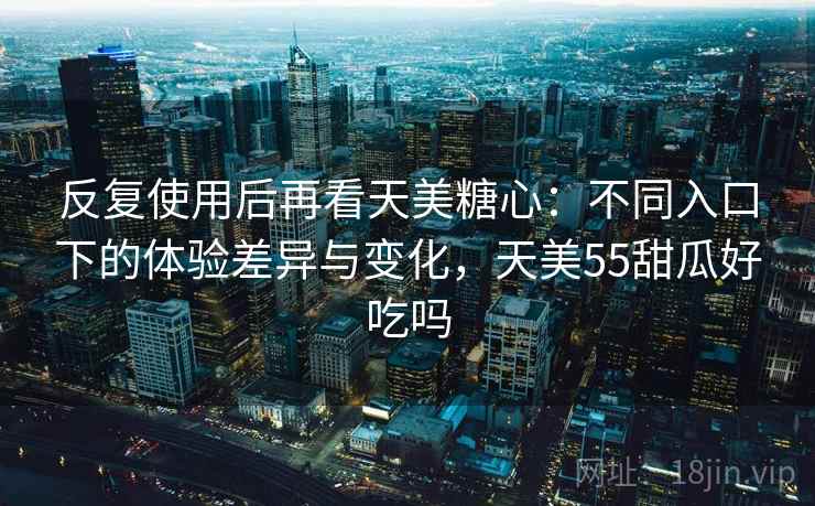 反复使用后再看天美糖心：不同入口下的体验差异与变化，天美55甜瓜好吃吗