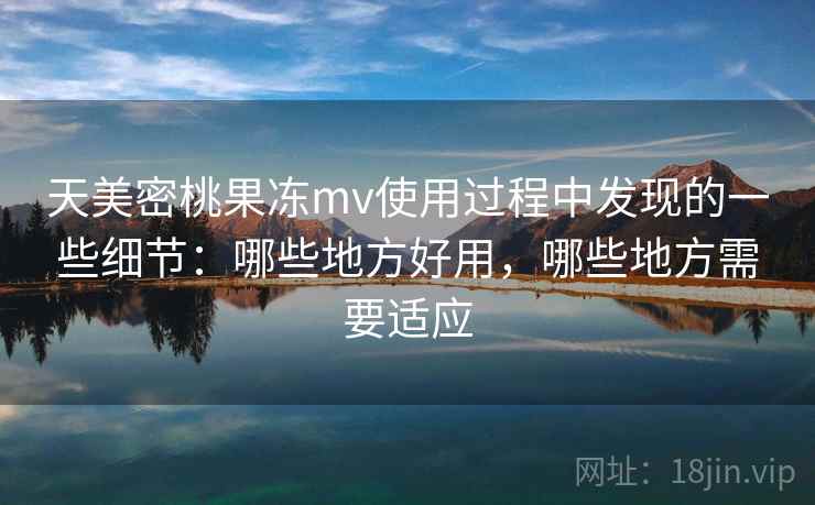 天美密桃果冻mv使用过程中发现的一些细节：哪些地方好用，哪些地方需要适应