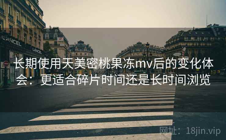 长期使用天美密桃果冻mv后的变化体会：更适合碎片时间还是长时间浏览