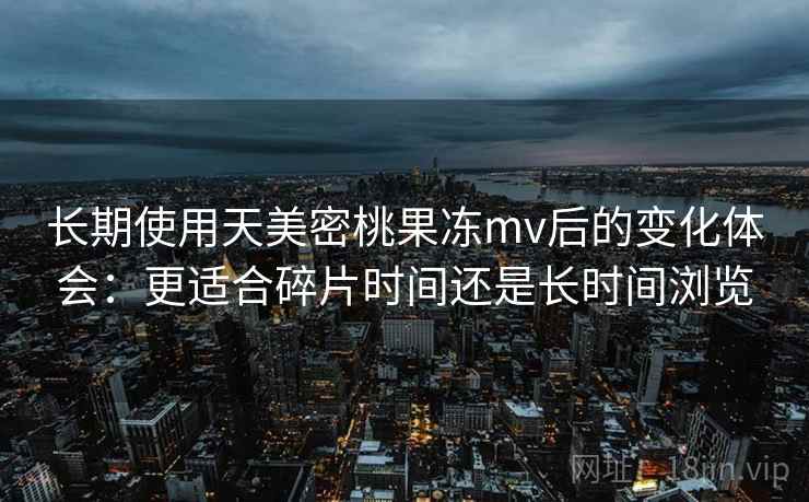 长期使用天美密桃果冻mv后的变化体会：更适合碎片时间还是长时间浏览