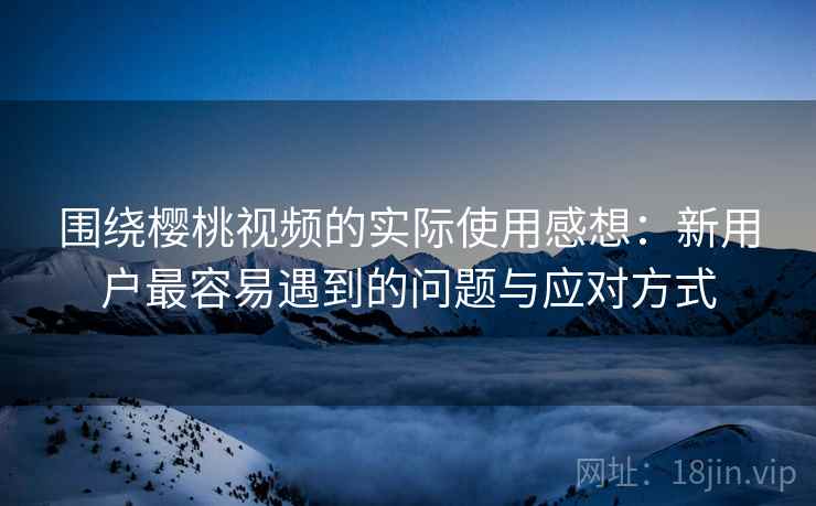 围绕樱桃视频的实际使用感想：新用户最容易遇到的问题与应对方式