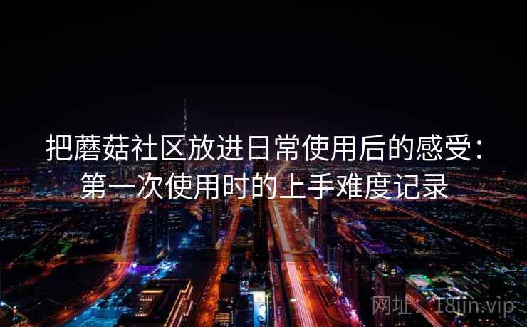 把蘑菇社区放进日常使用后的感受：第一次使用时的上手难度记录
