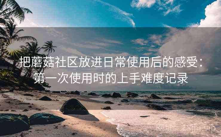 把蘑菇社区放进日常使用后的感受：第一次使用时的上手难度记录