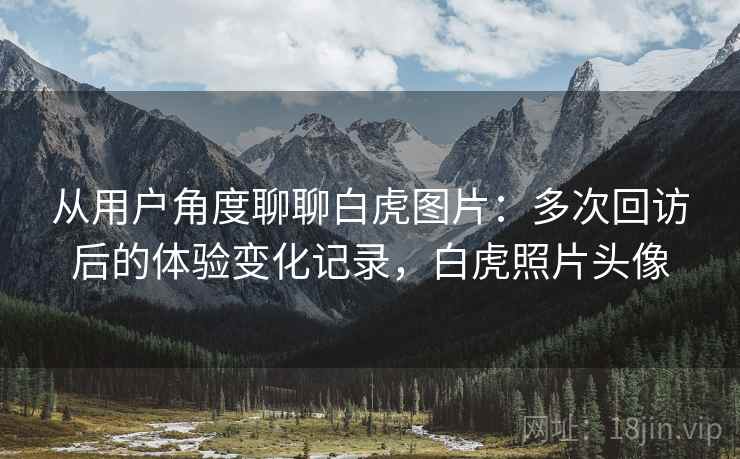 从用户角度聊聊白虎图片：多次回访后的体验变化记录，白虎照片头像