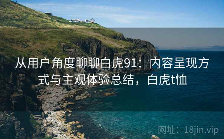 从用户角度聊聊白虎91:内容呈现方式与主观体验总结,白虎t恤 从用户角度聊聊白虎91:内容呈现方式与主观体验总结,白虎t恤